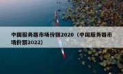 中国服务器市场份额2020（中国服务器市场份额2022）