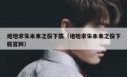 绝地求生未来之役下载（绝地求生未来之役下载官网）
