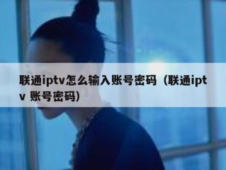 联通iptv怎么输入账号密码（联通iptv 账号密码）