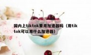 国内上tiktok要用加速器吗（用tiktok可以用什么加速器）
