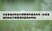 抖音里面的粉丝灯牌要钱吗是真的吗（抖音里面的粉丝灯牌要钱吗是真的吗吗）