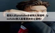看别人的youtube会被别人知道吗（youtube别人能看到浏览记录吗）