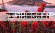 youtube安卓版下载后为何无法打开（youtube安卓版下载后为何无法打开网页）