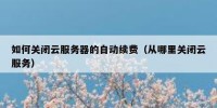 如何关闭云服务器的自动续费（从哪里关闭云服务）
