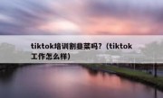 tiktok培训割韭菜吗?（tiktok工作怎么样）