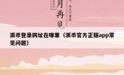 派币登录网址在哪里（派币官方正版app常见问题）