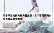 三个常见的国内服务器品牌（三个常见的国内服务器品牌有哪些）