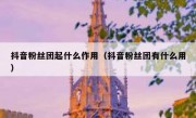 抖音粉丝团起什么作用（抖音粉丝团有什么用）