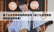 加了公众号有危险吗安全吗（加了公众号有危险吗安全吗苹果）