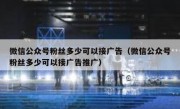 微信公众号粉丝多少可以接广告（微信公众号粉丝多少可以接广告推广）