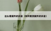 这么看国外的抖音（如何看到国外的抖音）