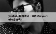 youtube国内访问（国内访问youtube合法吗）