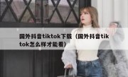 国外抖音tiktok下载（国外抖音tiktok怎么样才能看）