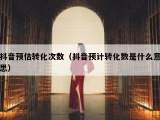 抖音预估转化次数（抖音预计转化数是什么意思）