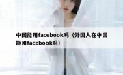 中国能用facebook吗（外国人在中国能用facebook吗）