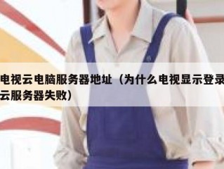 电视云电脑服务器地址（为什么电视显示登录云服务器失败）
