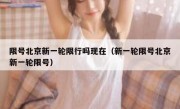 限号北京新一轮限行吗现在（新一轮限号北京新一轮限号）