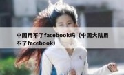 中国用不了facebook吗（中国大陆用不了facebook）