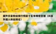 国外抖音粉丝排行榜前十名有哪些主播（抖音外国人粉丝排名）