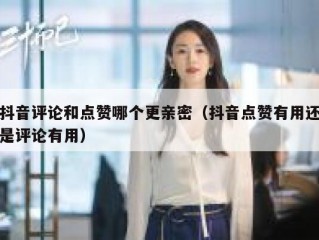 抖音评论和点赞哪个更亲密（抖音点赞有用还是评论有用）