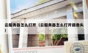 云服务器怎么打开（云服务器怎么打开摄像头）