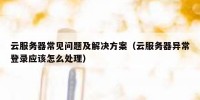 云服务器常见问题及解决方案（云服务器异常登录应该怎么处理）