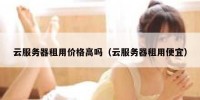 云服务器租用价格高吗（云服务器租用便宜）