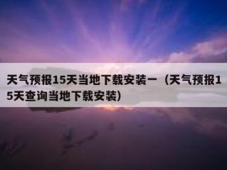 天气预报15天当地下载安装一（天气预报15天查询当地下载安装）