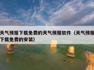 天气预报下载免费的天气预报软件（天气预报下载免费的安装）