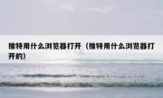 推特用什么浏览器打开（推特用什么浏览器打开的）