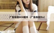 广告投放ROI提升（广告投放ltv）