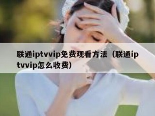 联通iptvvip免费观看方法（联通iptvvip怎么收费）