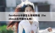 facebook中国怎么使用教程（facebook在中国怎么用）