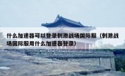 什么加速器可以登录刺激战场国际服（刺激战场国际服用什么加速器登录）