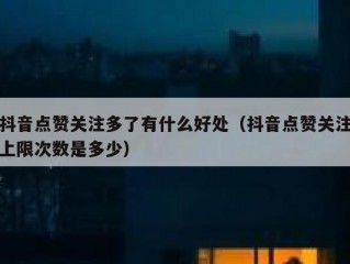 抖音点赞关注多了有什么好处（抖音点赞关注上限次数是多少）