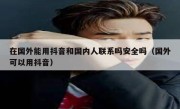 在国外能用抖音和国内人联系吗安全吗（国外可以用抖音）