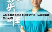 云服务器资讯怎么关闭弹窗广告（云端服务器怎么关闭）