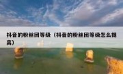 抖音的粉丝团等级（抖音的粉丝团等级怎么提高）