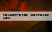 外国抖音用哪个加速器好（能加速外国抖音的加速器）