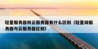 轻量服务器和云服务器有什么区别（轻量级服务器与云服务器区别）