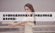 在中国粉丝最多的外国人是（中国全球粉丝量最多的明星）