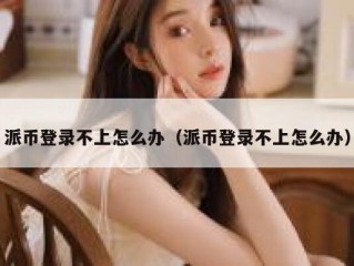 派币登录不上怎么办（派币登录不上怎么办）