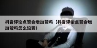 抖音评论点赞会增加赞吗（抖音评论点赞会增加赞吗怎么设置）