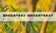 国外抖音用户有多少（国外抖音用户有多少个）