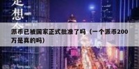 派币已被国家正式批准了吗（一个派币200万是真的吗）