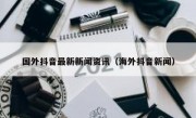 国外抖音最新新闻资讯（海外抖音新闻）