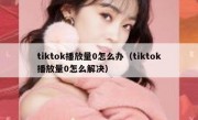 tiktok播放量0怎么办（tiktok播放量0怎么解决）