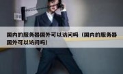 国内的服务器国外可以访问吗（国内的服务器国外可以访问吗）