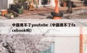 中国用不了youtobe（中国用不了facebook吗）