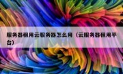服务器租用云服务器怎么用（云服务器租用平台）